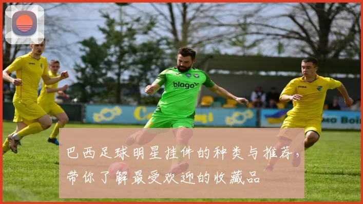 巴西足球明星挂件的种类与推荐，带你了解最受欢迎的收藏品