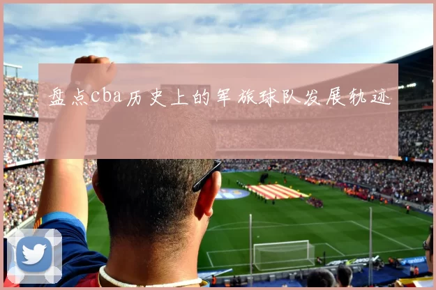 盘点cba历史上的军旅球队发展轨迹