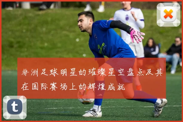 非洲足球明星的璀璨星空盘点及其在国际赛场上的辉煌成就