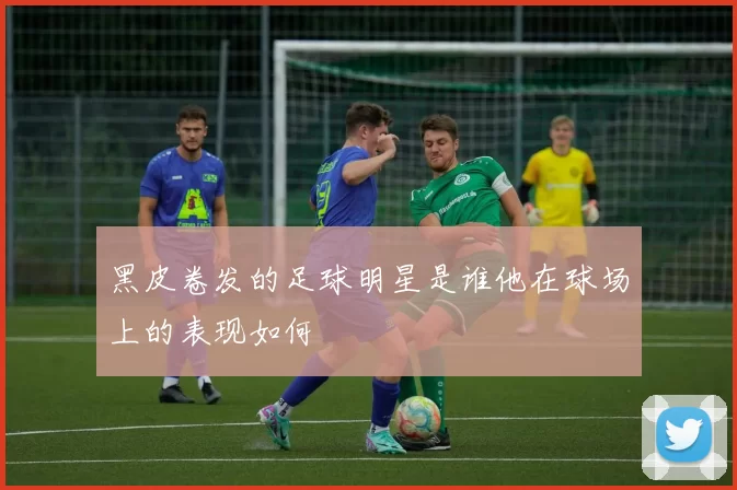 黑皮卷发的足球明星是谁他在球场上的表现如何