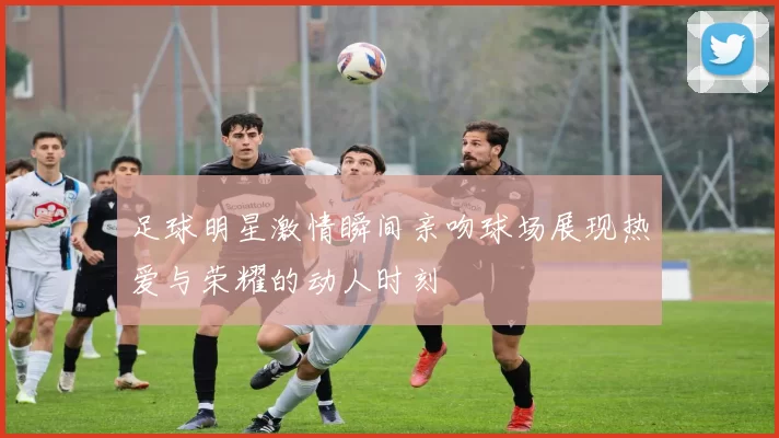 足球明星激情瞬间亲吻球场展现热爱与荣耀的动人时刻