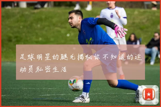 足球明星的腿毛揭秘你不知道的运动员私密生活