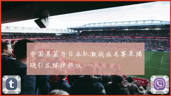 中国男篮与日本队激战成名赛果揭晓引发球迷热议