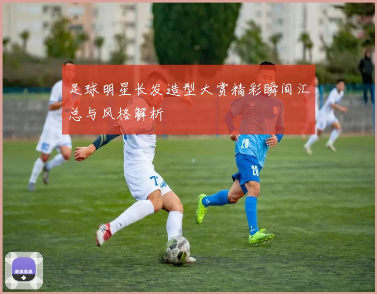 足球明星长发造型大赏精彩瞬间汇总与风格解析